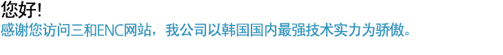 您好! 感谢您访问三和ENC网站、我公司以韩国国内最强技术实力为骄傲。