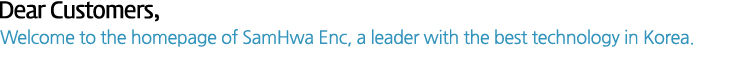 Dear Customers, Welcome to the homepage of SamHwa ENC, a leader with the best technology in Korea.